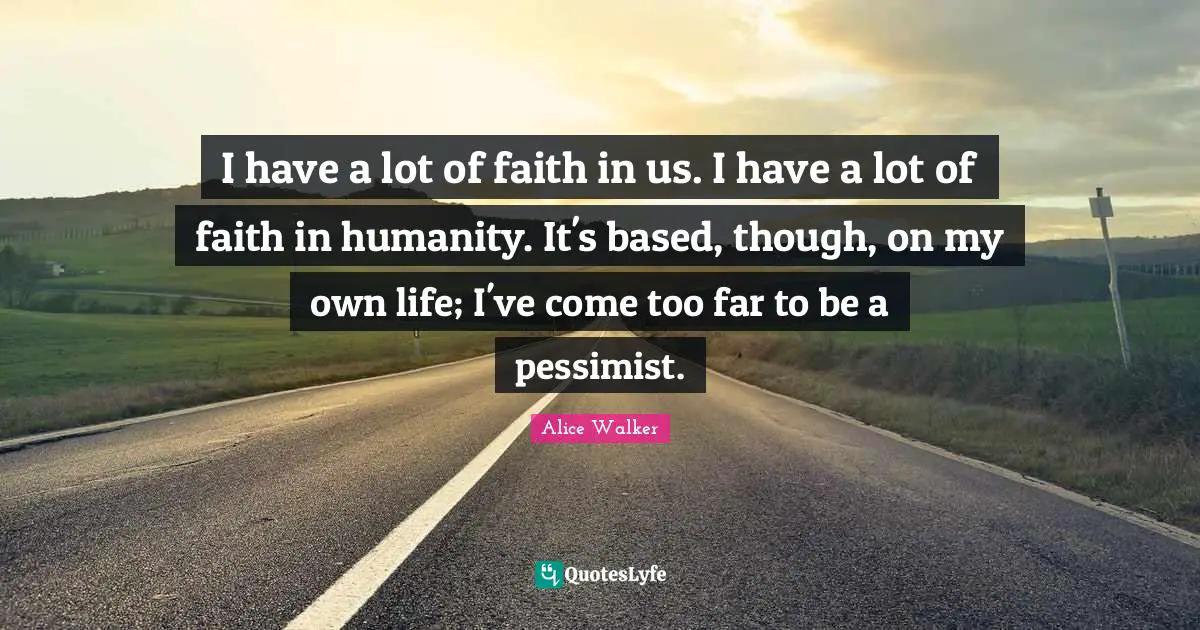 I have a lot of faith in us. I have a lot of faith in humanity. It's based, though, on my own life; I've come too far to be a pessimist.