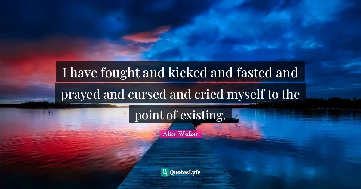 I have fought and kicked and fasted and prayed and cursed and cried myself to the point of existing.