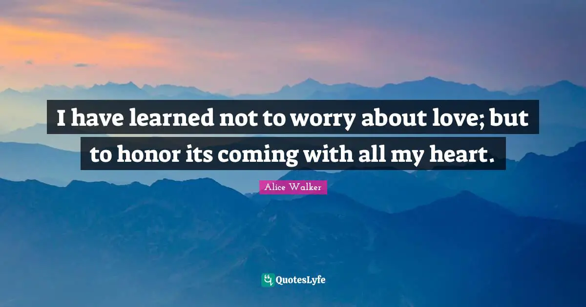 I have learned not to worry about love; but to honor its coming with all my heart.