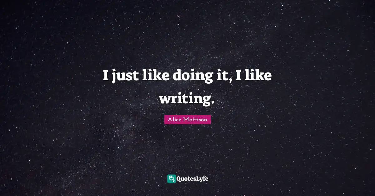 I just like doing it, I like writing.