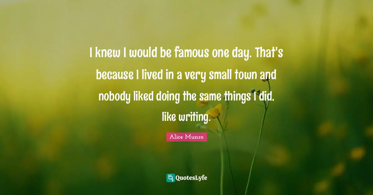 I knew I would be famous one day. That's because I lived in a very small town and nobody liked doing the same things I did, like writing.
