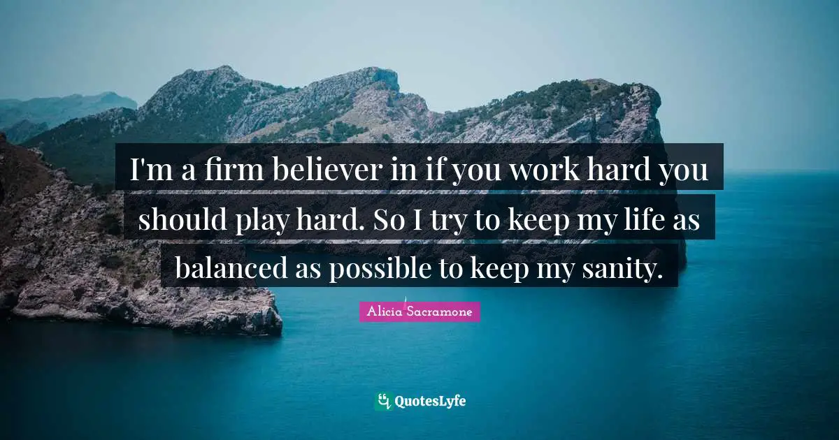 I'm a firm believer in if you work hard you should play hard. So I try to keep my life as balanced as possible to keep my sanity.