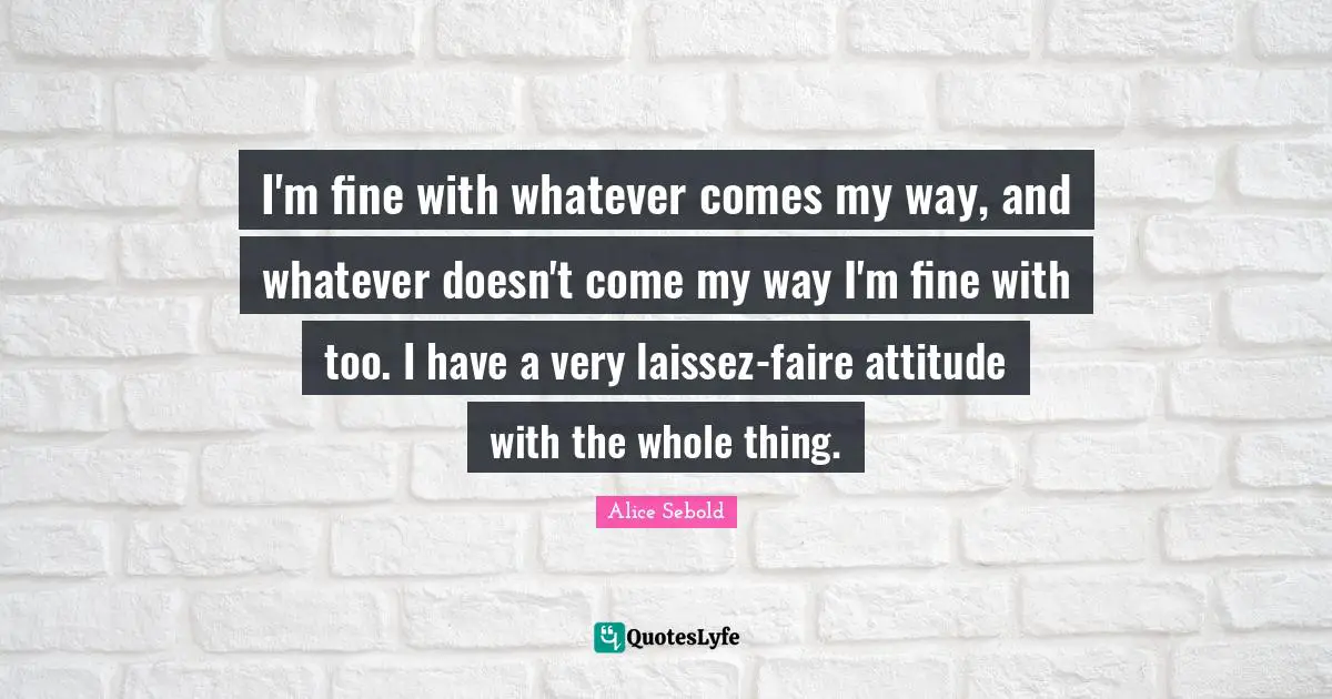 Alice Sebold Quotes: "I'm fine with whatever comes my way, and whatever doesn't come my way I'm fine with too. I have a very laissez-faire attitude with the whole thing."