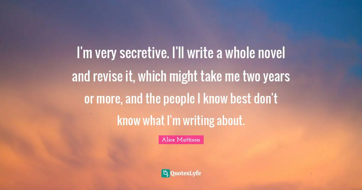 I'm very secretive. I'll write a whole novel and revise it, which might take me two years or more, and the people I know best don't know what I'm writing about.