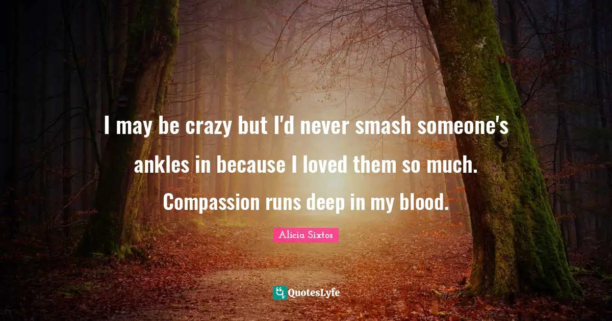 I may be crazy but I'd never smash someone's ankles in because I loved them so much. Compassion runs deep in my blood.