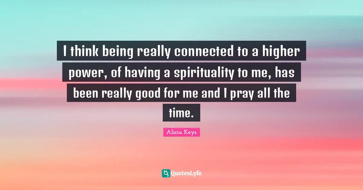 I think being really connected to a higher power, of having a spirituality to me, has been really good for me and I pray all the time.