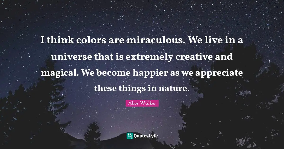 I think colors are miraculous. We live in a universe that is extremely creative and magical. We become happier as we appreciate these things in nature.