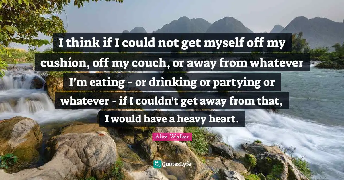 I think if I could not get myself off my cushion, off my couch, or away from whatever I'm eating - or drinking or partying or whatever - if I couldn't get away from that, I would have a heavy heart.