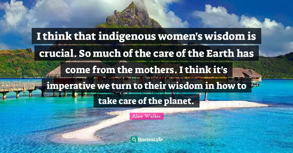 I think that indigenous women's wisdom is crucial. So much of the care of the Earth has come from the mothers. I think it's imperative we turn to their wisdom in how to take care of the planet.