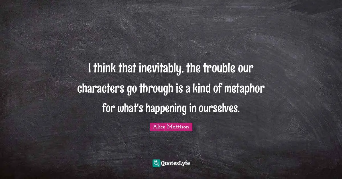 I think that inevitably, the trouble our characters go through is a kind of metaphor for what's happening in ourselves.