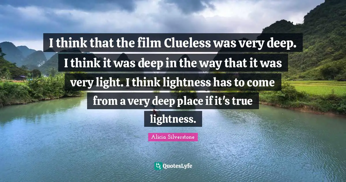 Alicia Silverstone Quotes: "I think that the film Clueless was very deep. I think it was deep in the way that it was very light. I think lightness has to come from a very deep place if it's true lightness."
