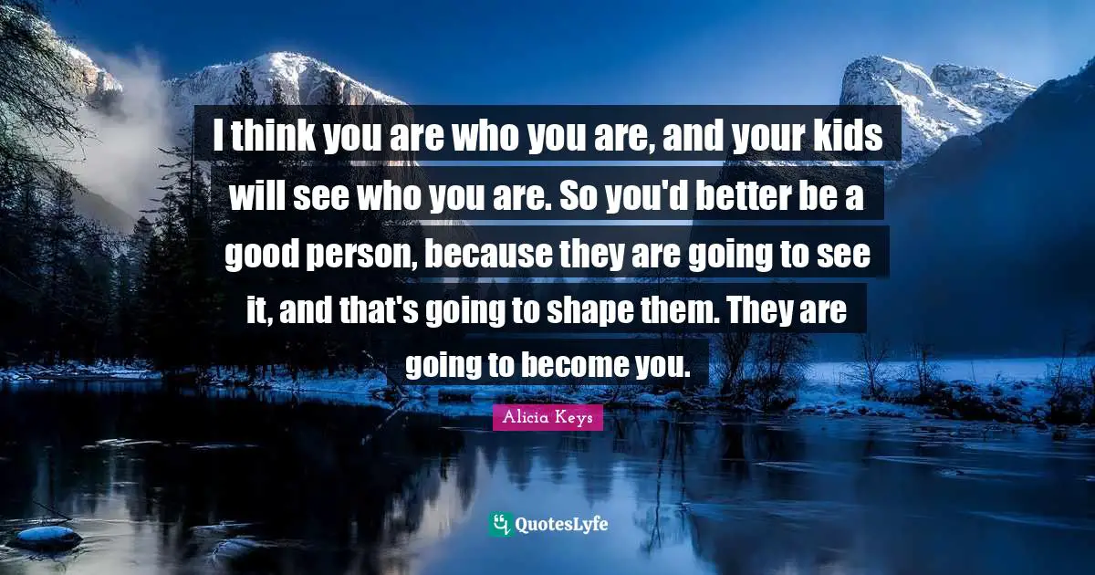 I think you are who you are, and your kids will see who you are. So you'd better be a good person, because they are going to see it, and that's going to shape them. They are going to become you.