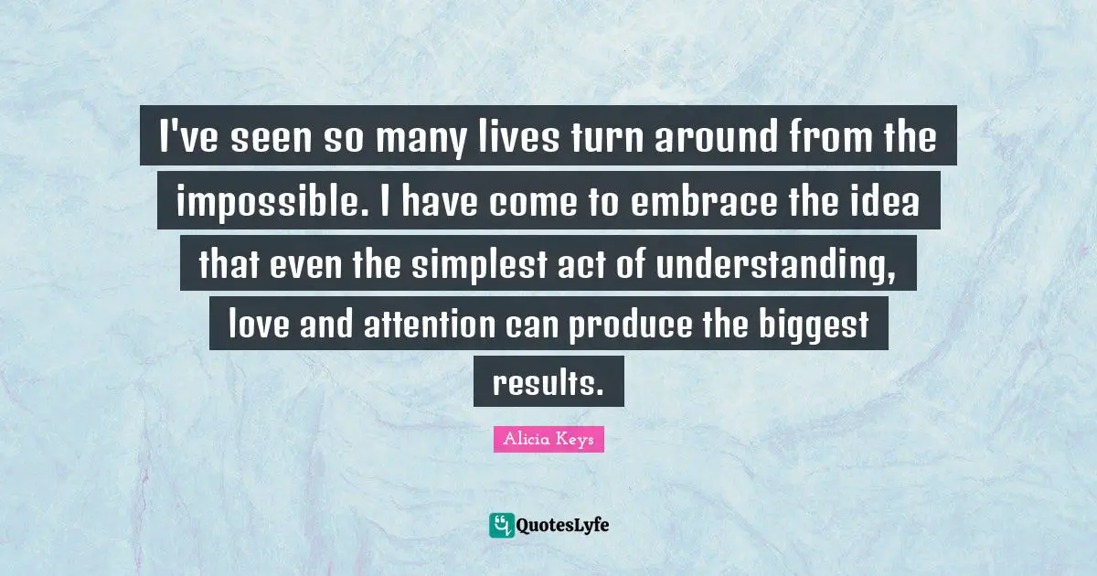 I've seen so many lives turn around from the impossible. I have come to embrace the idea that even the simplest act of understanding, love and attention can produce the biggest results.