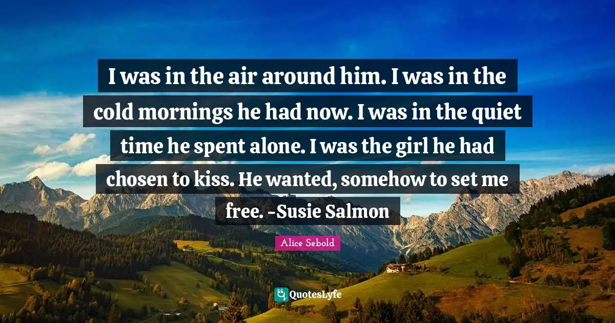 Alice Sebold Quotes: "I was in the air around him. I was in the cold mornings he had now. I was in the quiet time he spent alone. I was the girl he had chosen to kiss. He wanted, somehow to set me free. -Susie Salmon"