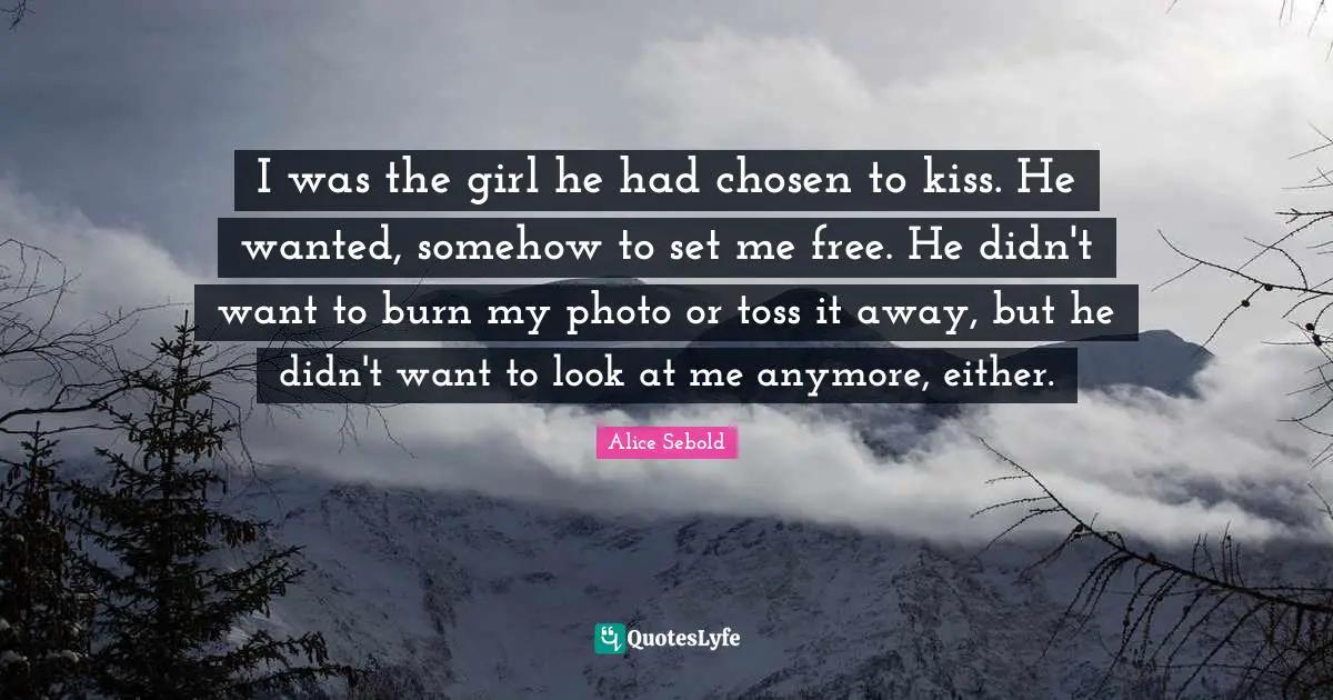Alice Sebold Quotes: "I was the girl he had chosen to kiss. He wanted, somehow to set me free. He didn't want to burn my photo or toss it away, but he didn't want to look at me anymore, either."