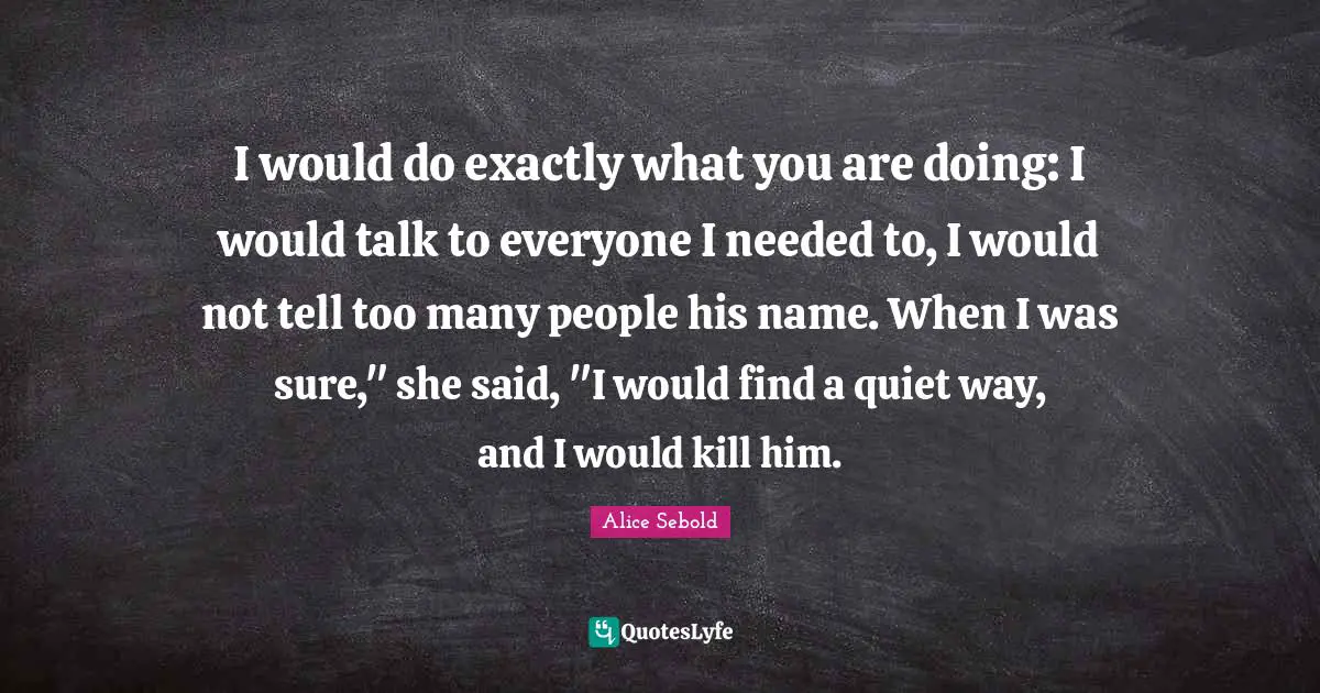 Alice Sebold Quotes: "I would do exactly what you are doing: I would talk to everyone I needed to, I would not tell too many people his name. When I was sure," she said, "I would find a quiet way, and I would kill him."