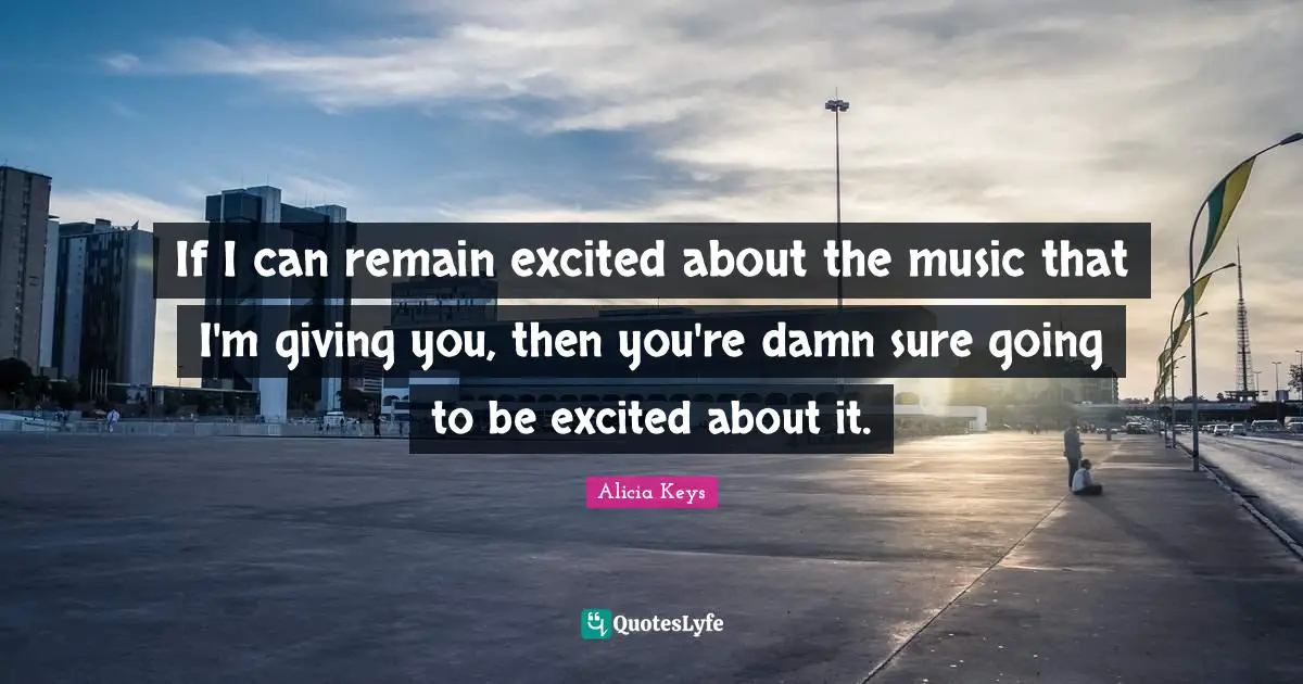 If I can remain excited about the music that I'm giving you, then you're damn sure going to be excited about it.
