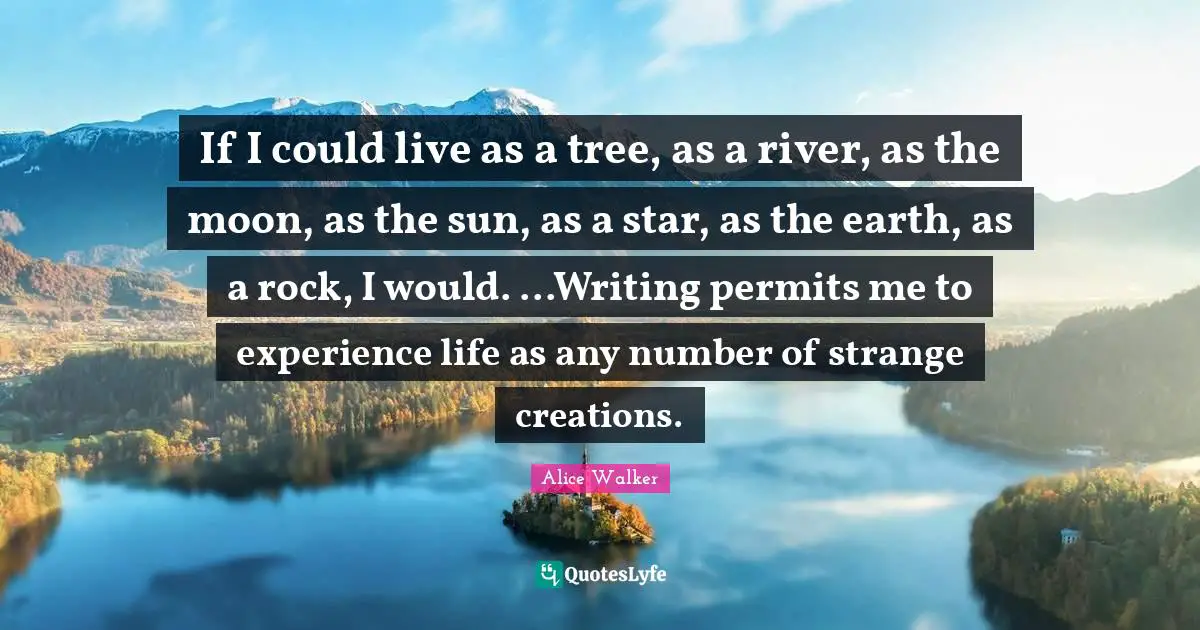 If I could live as a tree, as a river, as the moon, as the sun, as a star, as the earth, as a rock, I would. ...Writing permits me to experience life as any number of strange creations.
