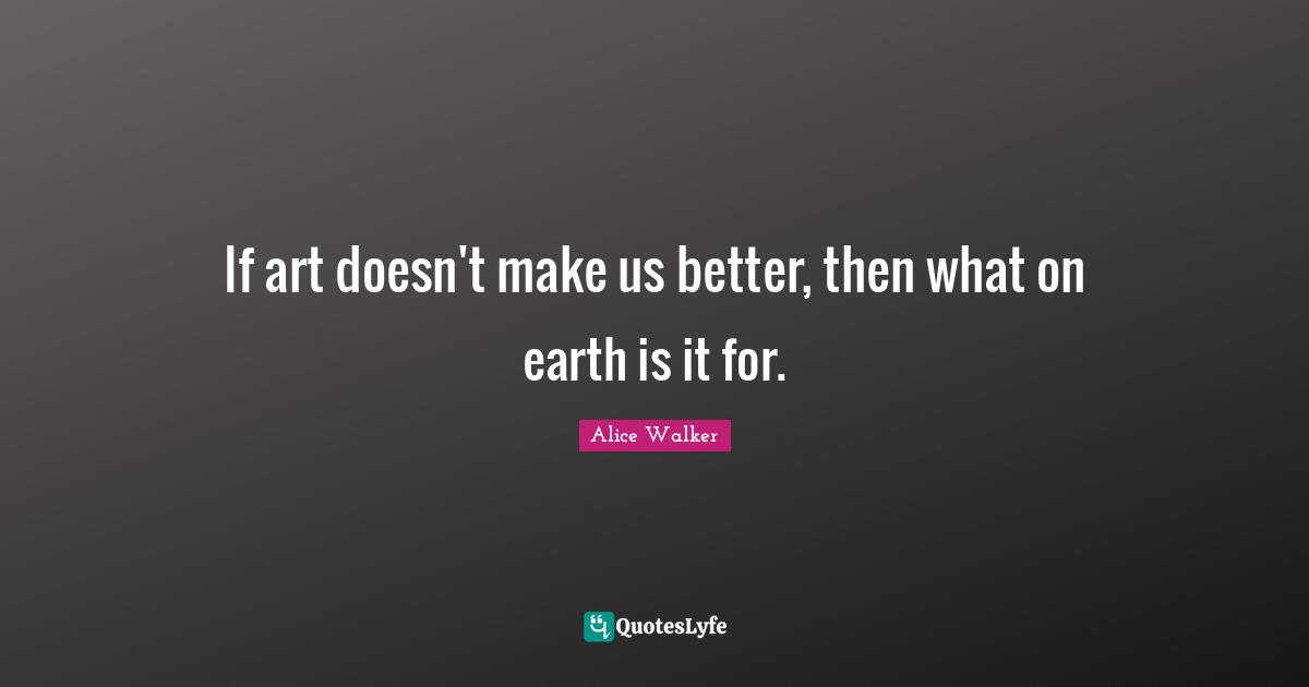 If art doesn't make us better, then what on earth is it for.