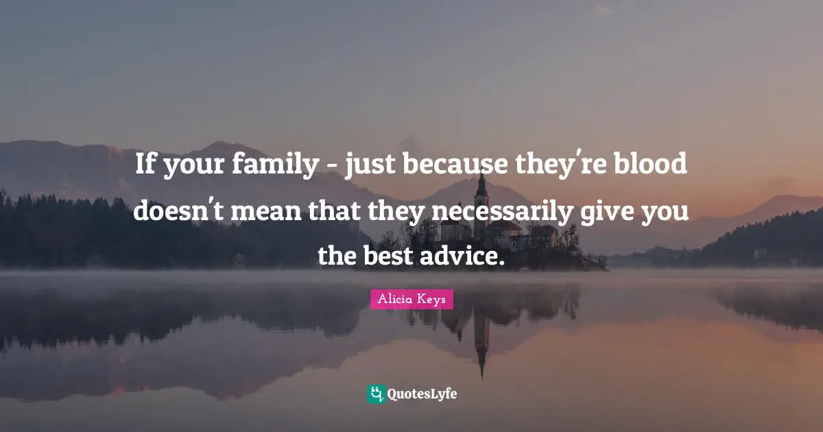 If your family - just because they're blood doesn't mean that they necessarily give you the best advice.