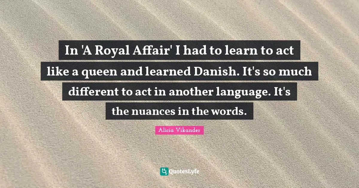 In 'A Royal Affair' I had to learn to act like a queen and learned Danish. It's so much different to act in another language. It's the nuances in the words.