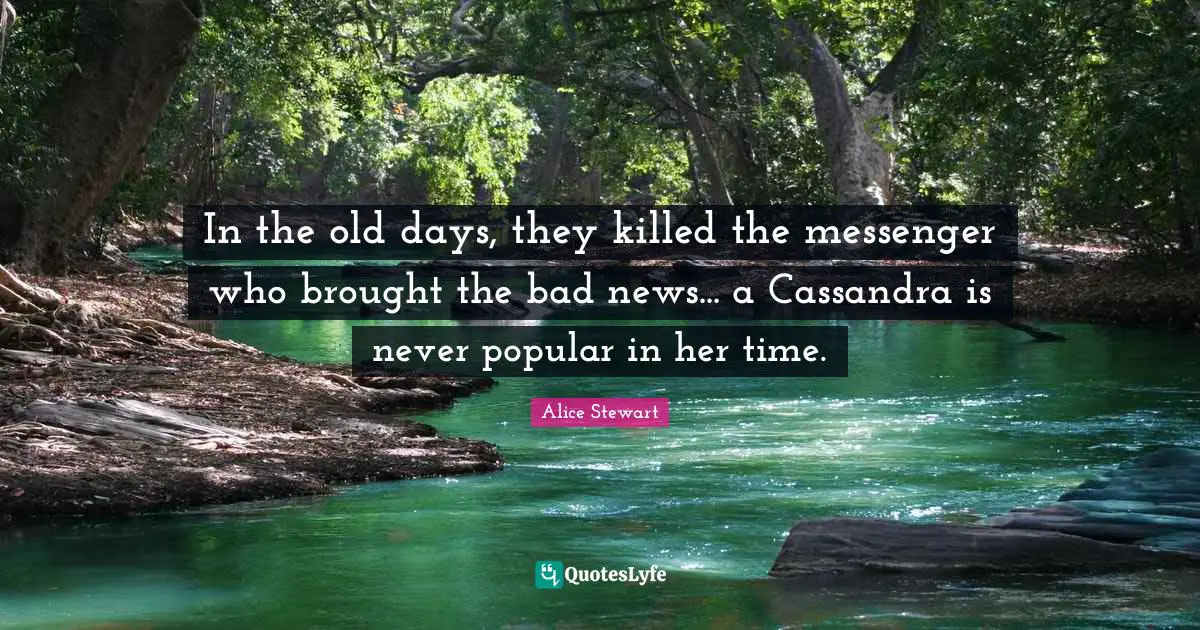 In the old days, they killed the messenger who brought the bad news... a Cassandra is never popular in her time.