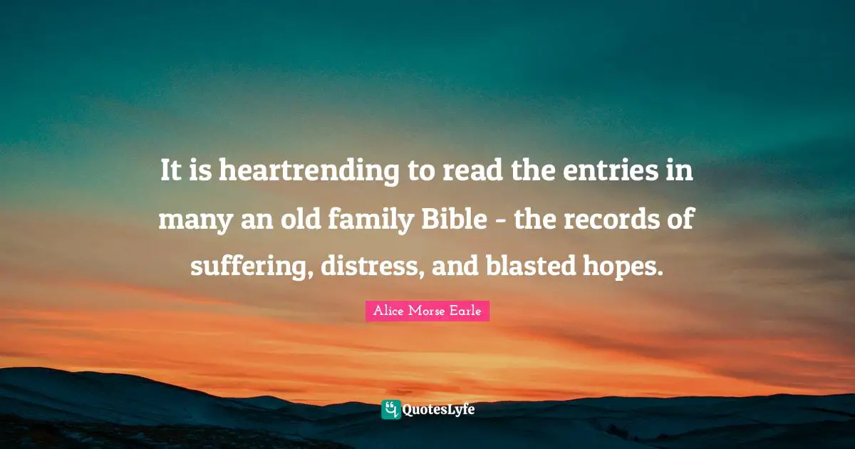 Alice Morse Earle Quotes: "It is heartrending to read the entries in many an old family Bible - the records of suffering, distress, and blasted hopes."