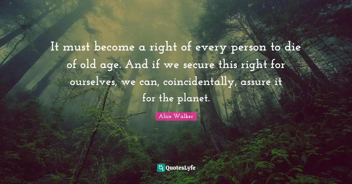 It must become a right of every person to die of old age. And if we secure this right for ourselves, we can, coincidentally, assure it for the planet.