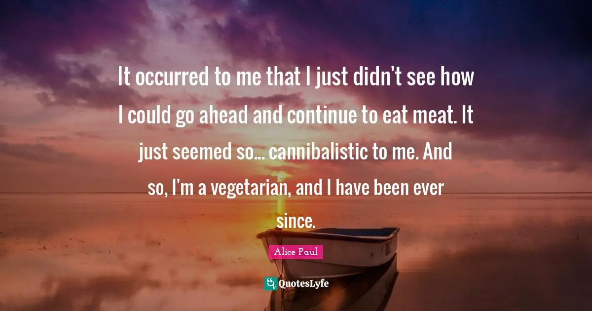 It occurred to me that I just didn't see how I could go ahead and continue to eat meat. It just seemed so... cannibalistic to me. And so, I'm a vegetarian, and I have been ever since.