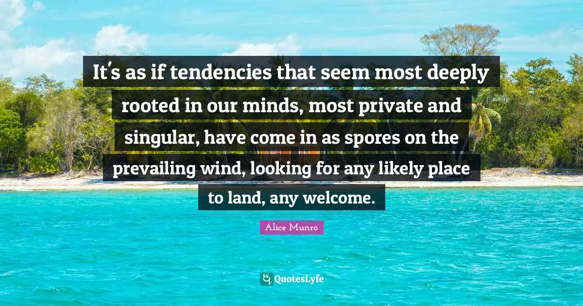 It's as if tendencies that seem most deeply rooted in our minds, most private and singular, have come in as spores on the prevailing wind, looking for any likely place to land, any welcome.