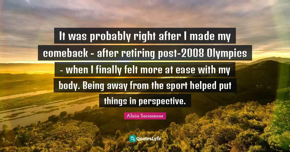 It was probably right after I made my comeback - after retiring post-2008 Olympics - when I finally felt more at ease with my body. Being away from the sport helped put things in perspective.