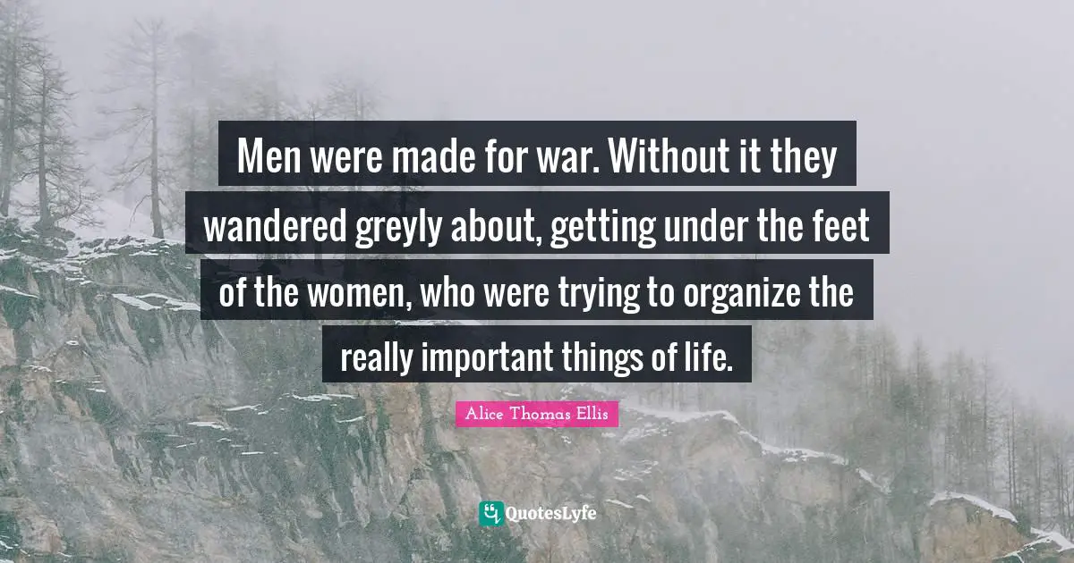 Important Things Quotes: "Men were made for war. Without it they wandered greyly about, getting under the feet of the women, who were trying to organize the really important things of life."