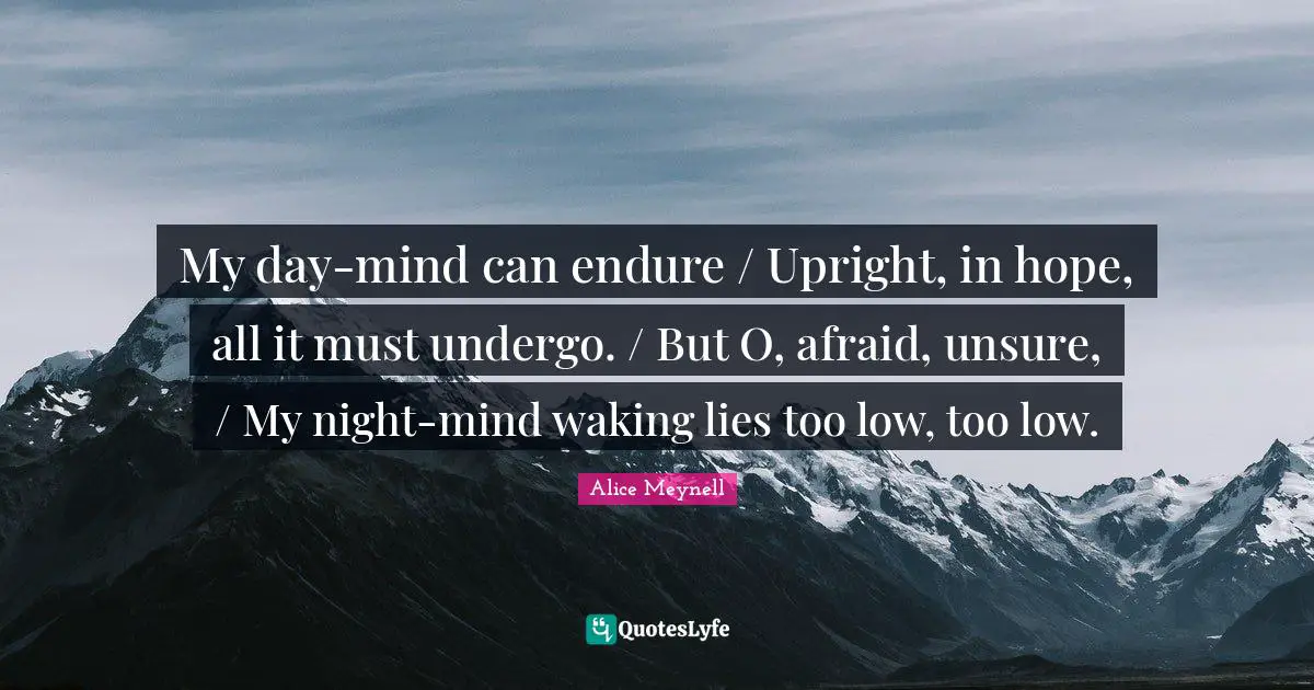 My day-mind can endure / Upright, in hope, all it must undergo. / But O, afraid, unsure, / My night-mind waking lies too low, too low.