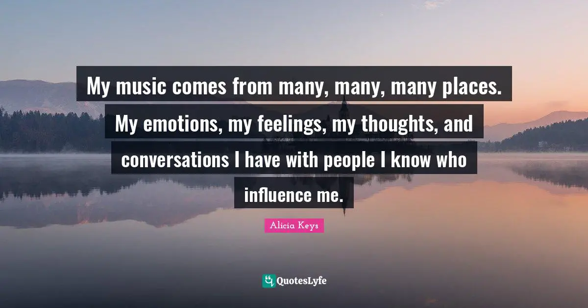 My music comes from many, many, many places. My emotions, my feelings, my thoughts, and conversations I have with people I know who influence me.