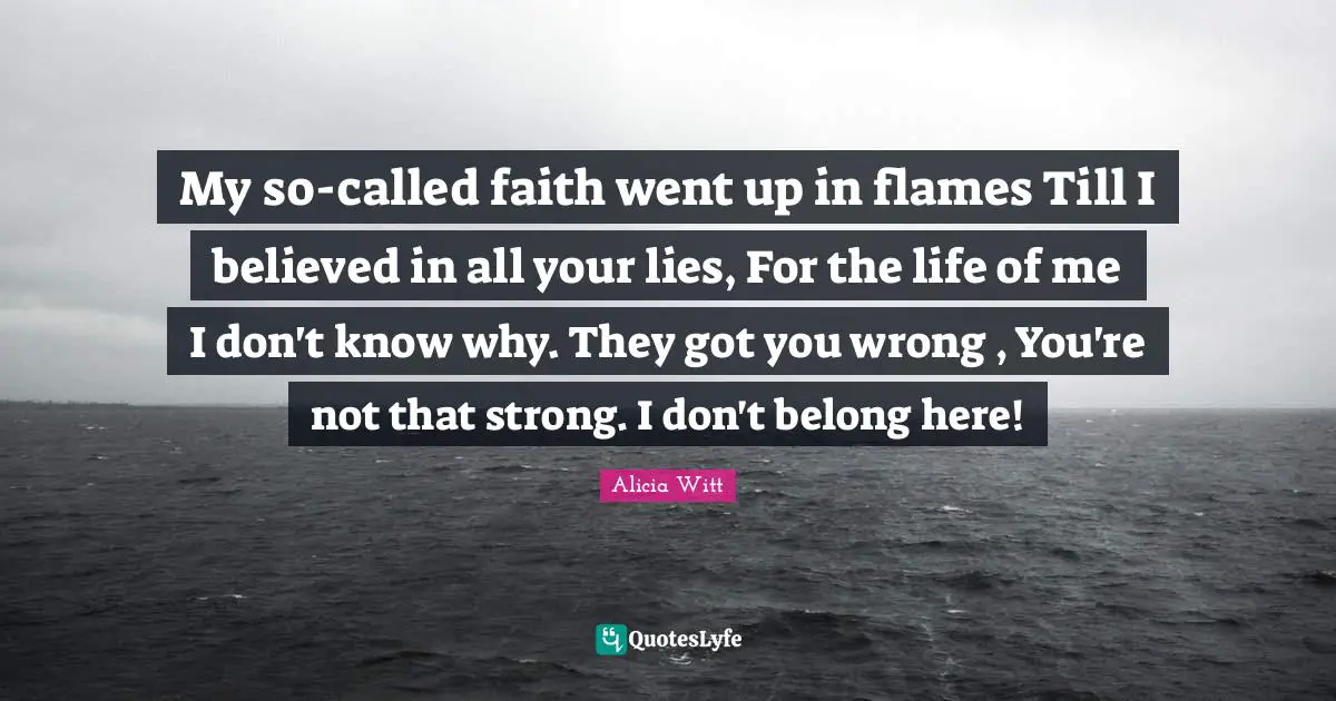 Alicia Witt Quotes: "My so-called faith went up in flames Till I believed in all your lies, For the life of me I don't know why. They got you wrong , You're not that strong. I don't belong here!"
