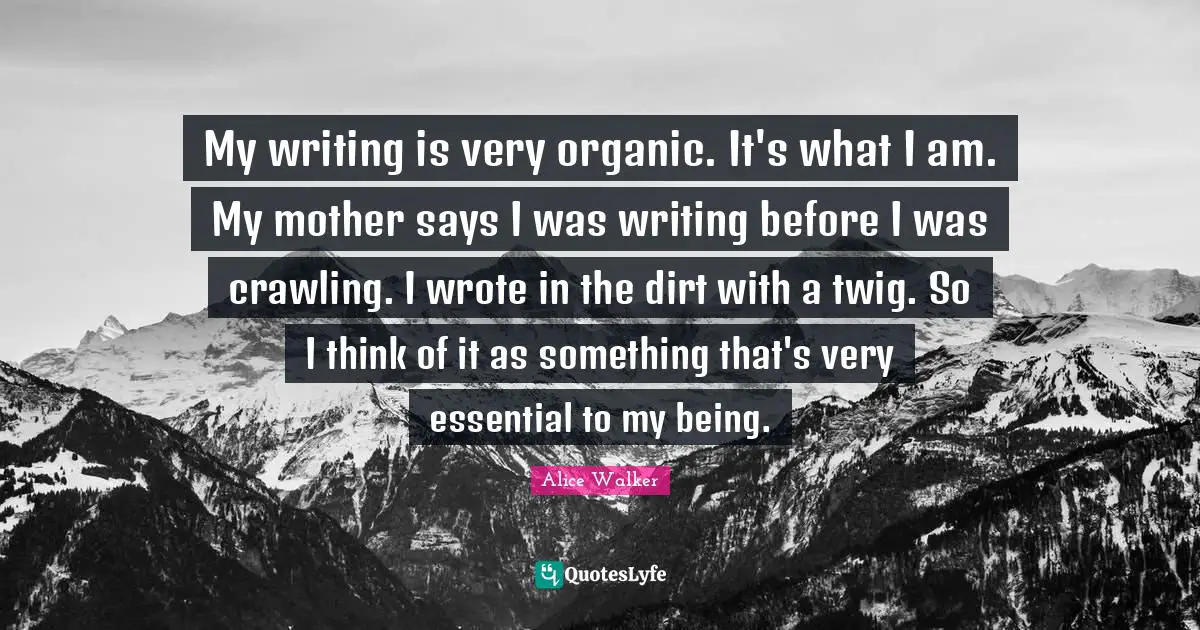 My writing is very organic. It's what I am. My mother says I was writing before I was crawling. I wrote in the dirt with a twig. So I think of it as something that's very essential to my being.