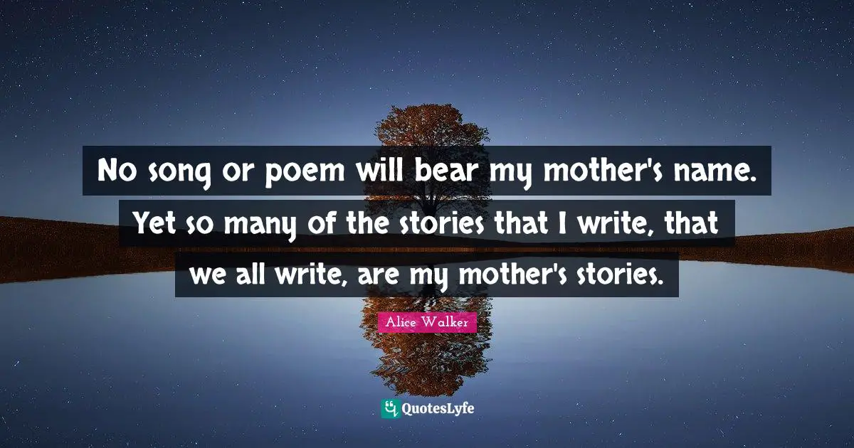 No song or poem will bear my mother's name. Yet so many of the stories that I write, that we all write, are my mother's stories.