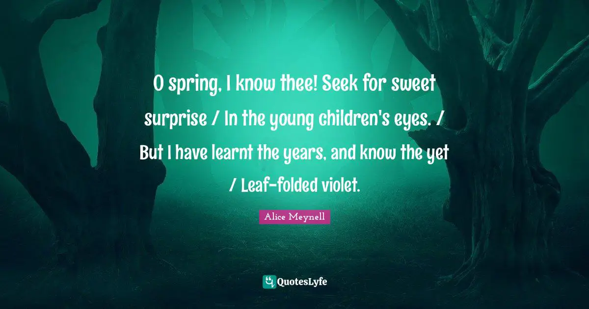 O spring, I know thee! Seek for sweet surprise / In the young children's eyes. / But I have learnt the years, and know the yet / Leaf-folded violet.
