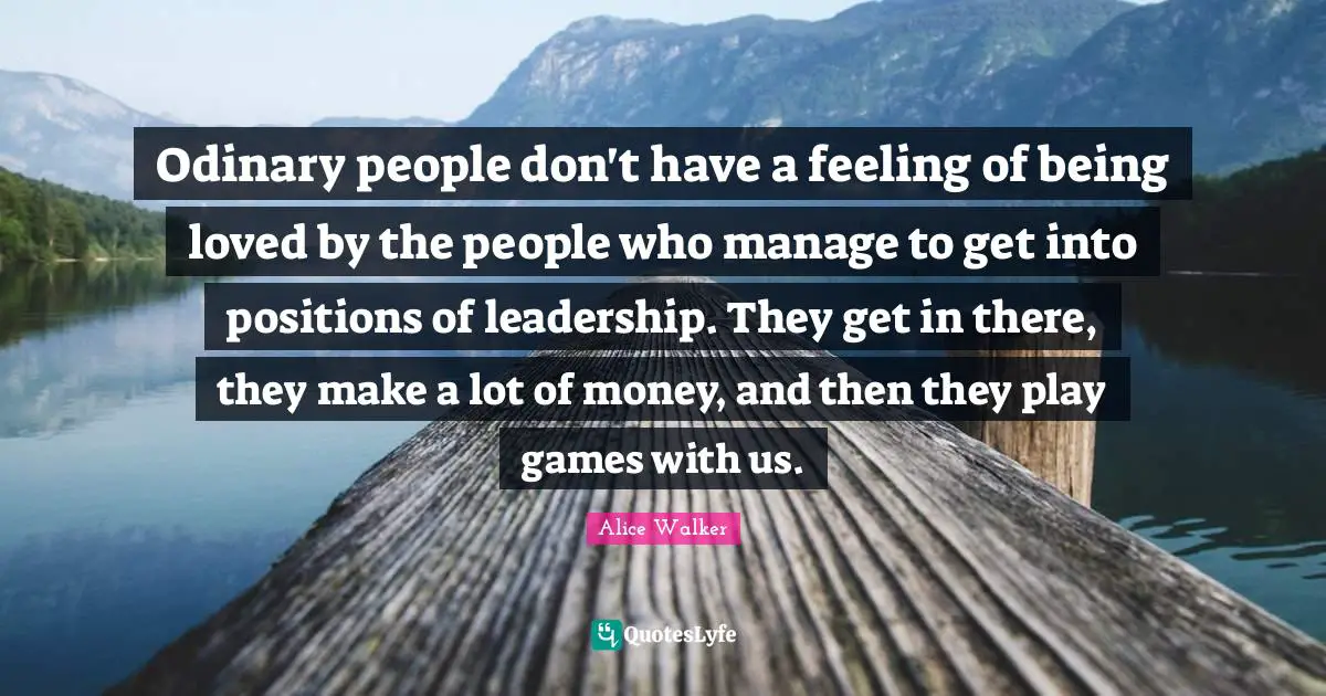 Odinary people don't have a feeling of being loved by the people who manage to get into positions of leadership. They get in there, they make a lot of money, and then they play games with us.
