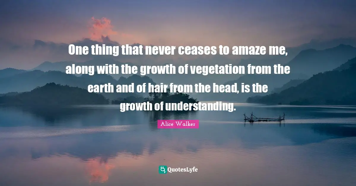 One thing that never ceases to amaze me, along with the growth of vegetation from the earth and of hair from the head, is the growth of understanding.
