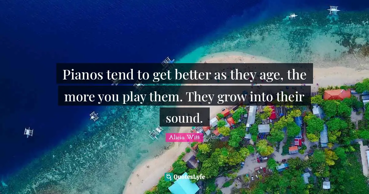 Alicia Witt Quotes: "Pianos tend to get better as they age, the more you play them. They grow into their sound."