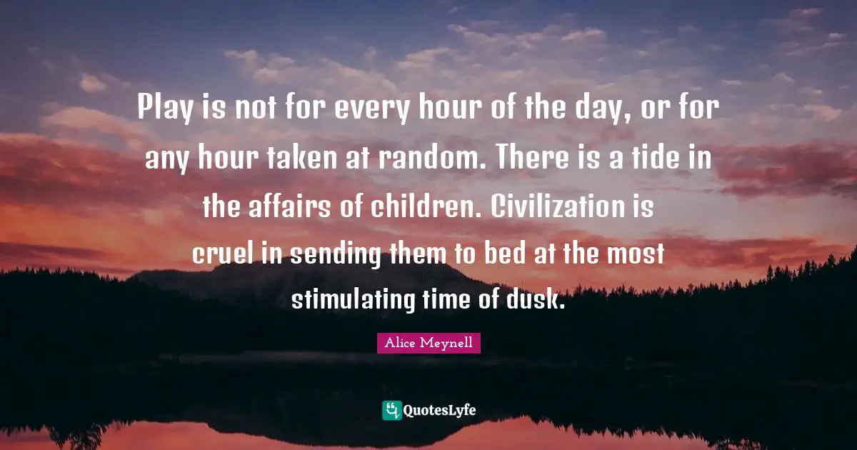 Play is not for every hour of the day, or for any hour taken at random. There is a tide in the affairs of children. Civilization is cruel in sending them to bed at the most stimulating time of dusk.