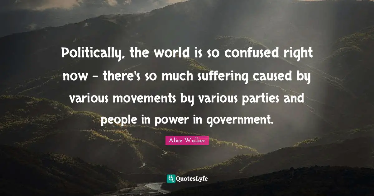 Politically, the world is so confused right now - there's so much suffering caused by various movements by various parties and people in power in government.