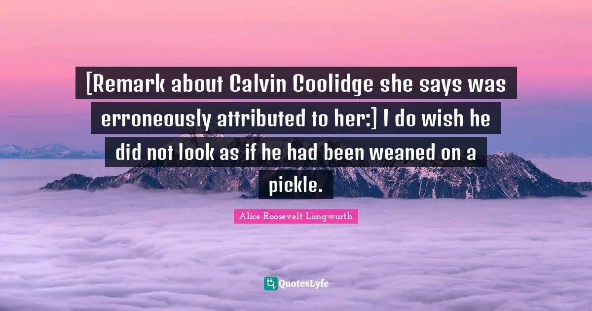 [Remark about Calvin Coolidge she says was erroneously attributed to her:] I do wish he did not look as if he had been weaned on a pickle.