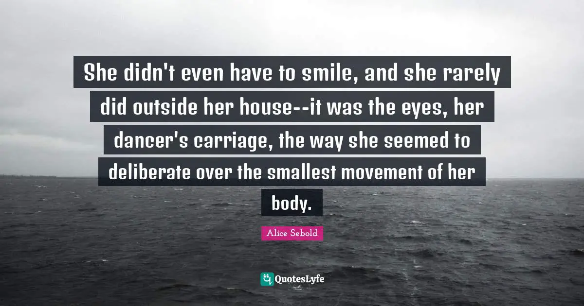 Alice Sebold Quotes: "She didn't even have to smile, and she rarely did outside her house--it was the eyes, her dancer's carriage, the way she seemed to deliberate over the smallest movement of her body."