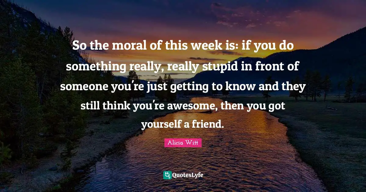 Alicia Witt Quotes: "So the moral of this week is: if you do something really, really stupid in front of someone you're just getting to know and they still think you're awesome, then you got yourself a friend."