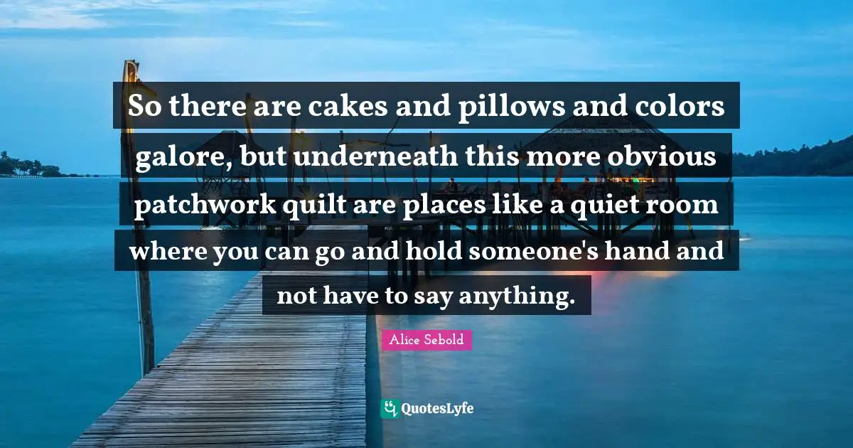 Alice Sebold Quotes: "So there are cakes and pillows and colors galore, but underneath this more obvious patchwork quilt are places like a quiet room where you can go and hold someone's hand and not have to say anything."