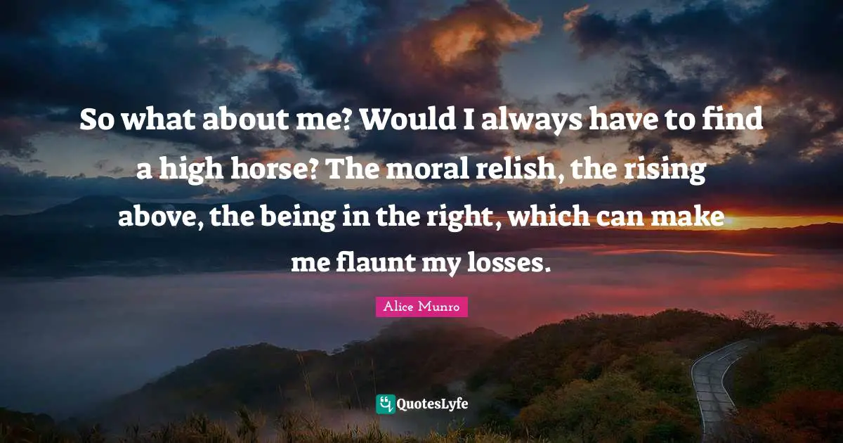 So what about me? Would I always have to find a high horse? The moral relish, the rising above, the being in the right, which can make me flaunt my losses.