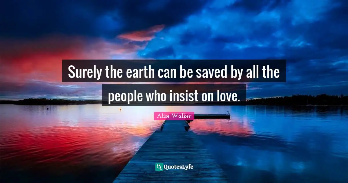 Surely the earth can be saved by all the people who insist on love.