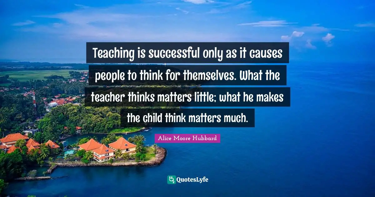 Teaching is successful only as it causes people to think for themselves. What the teacher thinks matters little; what he makes the child think matters much.